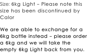 Size: 6kg Light - Please note this  size has been discontinued by  Calor  We are able to exchange for a  6kg bottle instead - please order  a 6kg and we will take the  empty 6kg Light back from you.